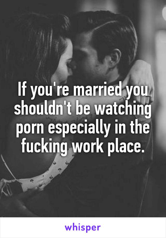 If you're married you shouldn't be watching porn especially in the fucking work place.