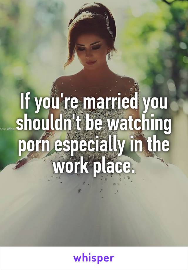 If you're married you shouldn't be watching porn especially in the work place.