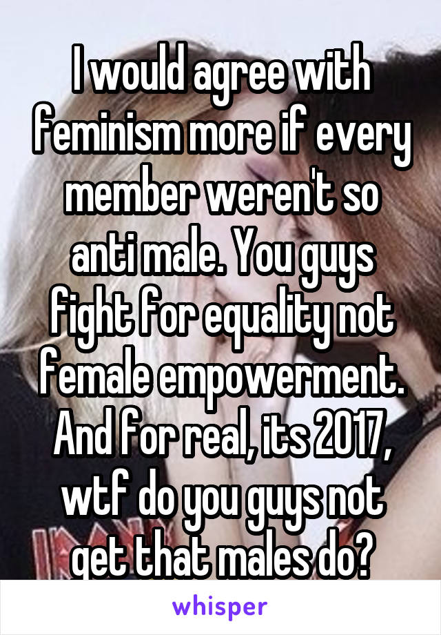 I would agree with feminism more if every member weren't so anti male. You guys fight for equality not female empowerment. And for real, its 2017, wtf do you guys not get that males do?