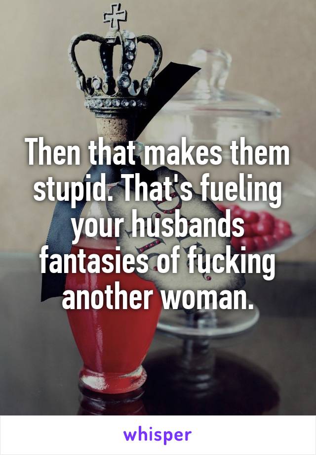 Then that makes them stupid. That's fueling your husbands fantasies of fucking another woman.