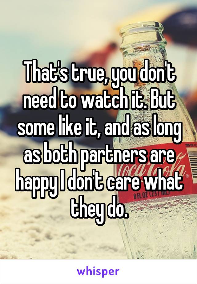 That's true, you don't need to watch it. But some like it, and as long as both partners are happy I don't care what they do.