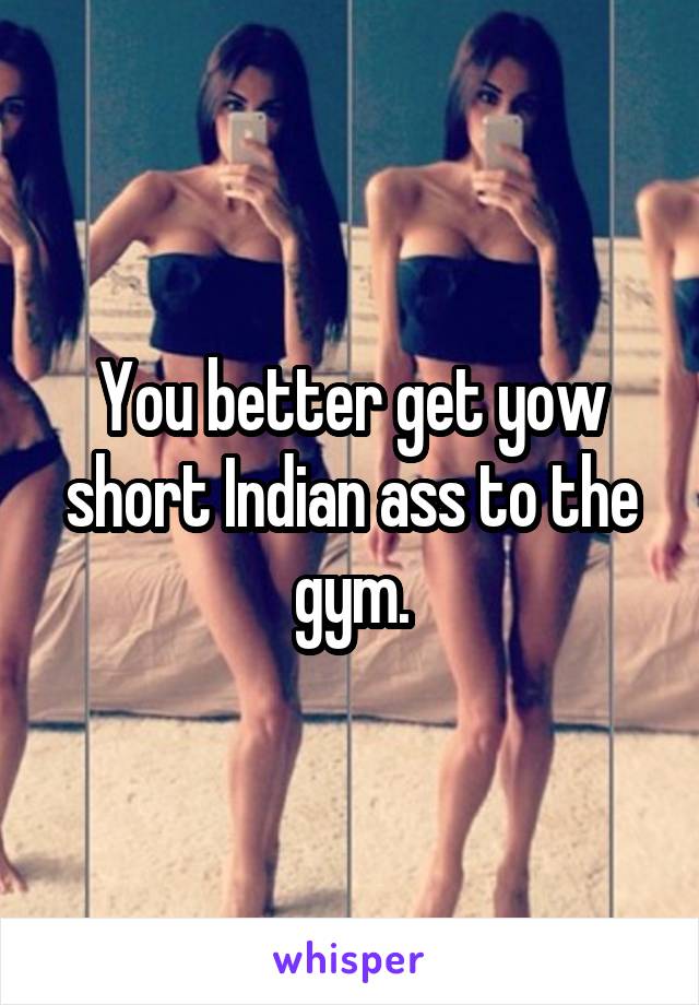 You better get yow short Indian ass to the gym.