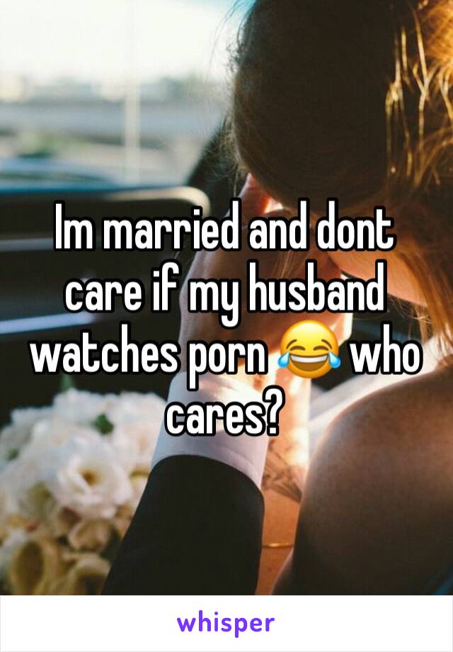 Im married and dont care if my husband watches porn 😂 who cares? 