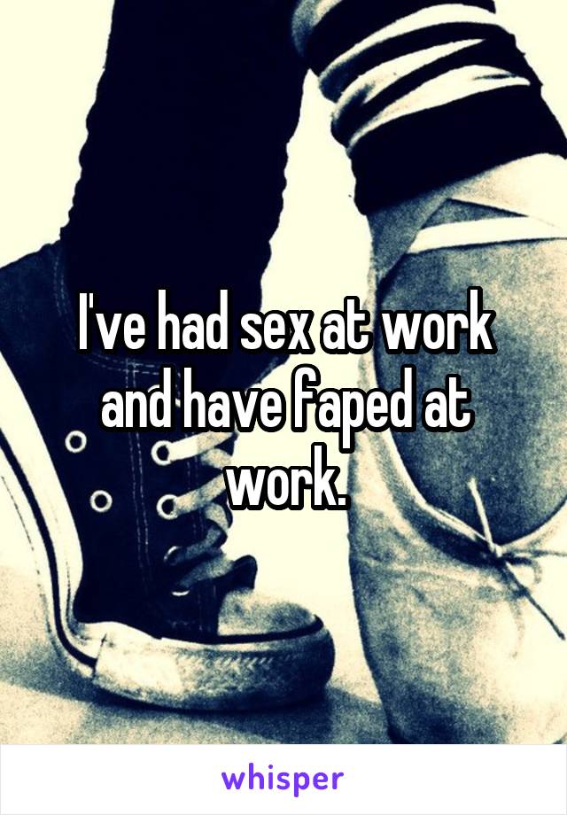 I've had sex at work and have faped at work.