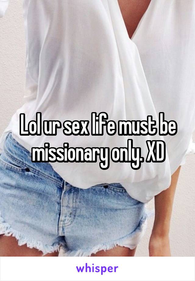 Lol ur sex life must be missionary only. XD