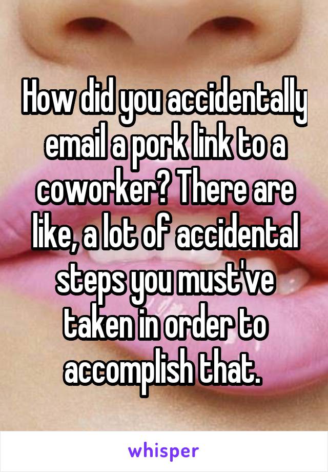 How did you accidentally email a pork link to a coworker? There are like, a lot of accidental steps you must've taken in order to accomplish that. 