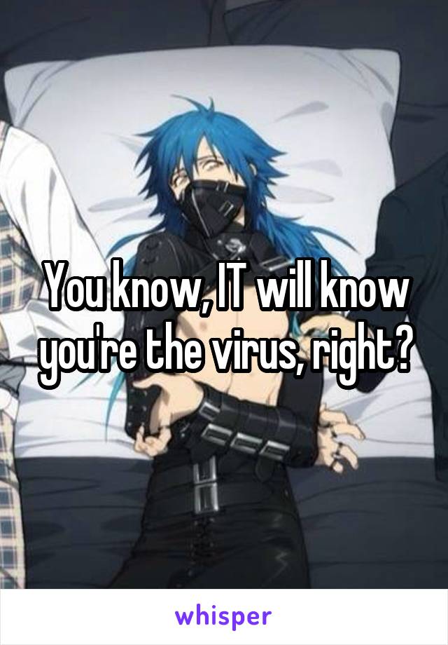 You know, IT will know you're the virus, right?