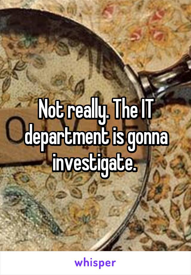 Not really. The IT department is gonna investigate. 