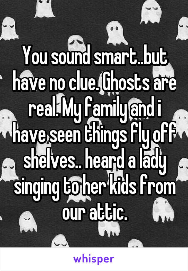 You sound smart..but have no clue. Ghosts are real. My family and i have seen things fly off shelves.. heard a lady singing to her kids from our attic.