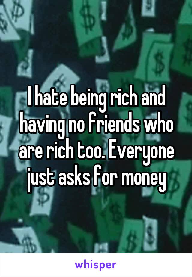I hate being rich and having no friends who are rich too. Everyone just asks for money