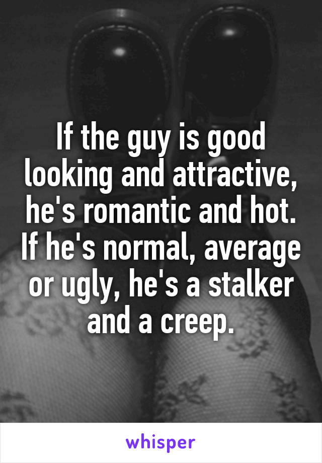 If the guy is good looking and attractive, he's romantic and hot. If he's normal, average or ugly, he's a stalker and a creep.