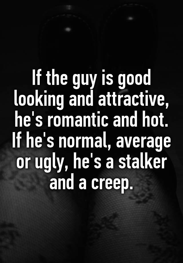 If the guy is good looking and attractive, he's romantic and hot. If he's normal, average or ugly, he's a stalker and a creep.