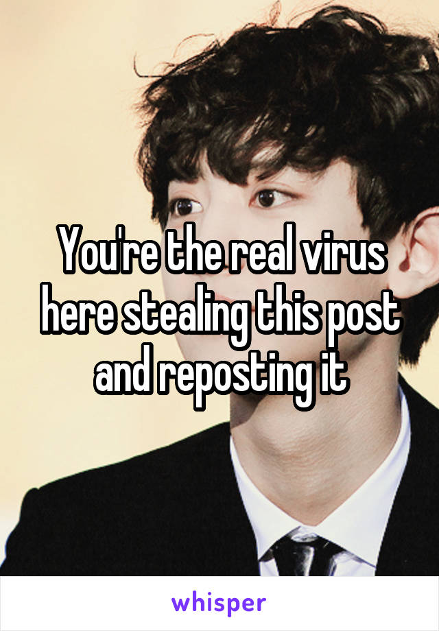 You're the real virus here stealing this post and reposting it