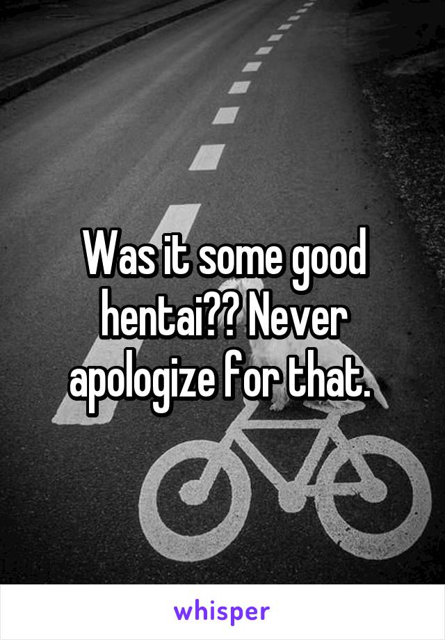 Was it some good hentai?? Never apologize for that. 