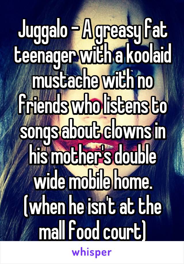 Juggalo - A greasy fat teenager with a koolaid mustache with no friends who listens to songs about clowns in his mother's double wide mobile home. (when he isn't at the mall food court)