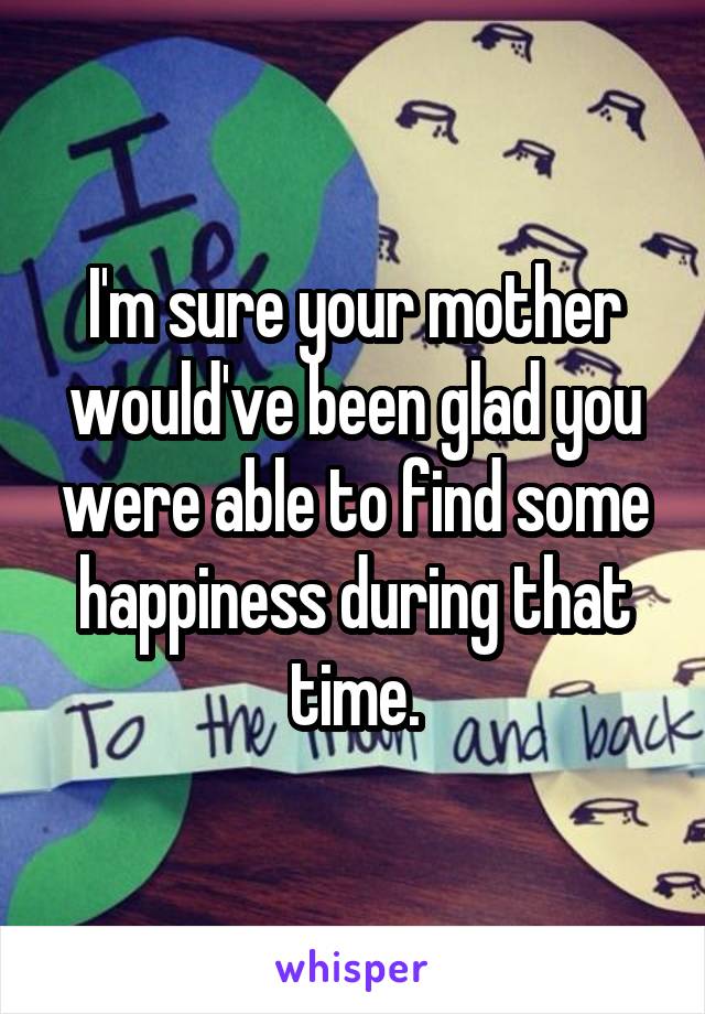 I'm sure your mother would've been glad you were able to find some happiness during that time.
