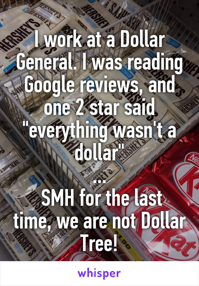 I work at a Dollar General. I was reading Google reviews, and one 2 star said "everything wasn't a dollar"
...
 SMH for the last time, we are not Dollar Tree!