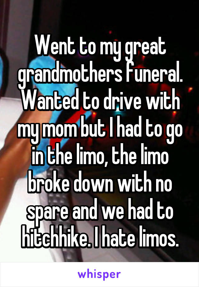 Went to my great grandmothers funeral. Wanted to drive with my mom but I had to go in the limo, the limo broke down with no spare and we had to hitchhike. I hate limos.