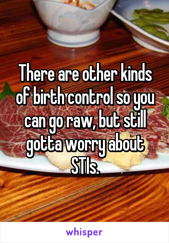 There are other kinds of birth control so you can go raw, but still gotta worry about STIs.