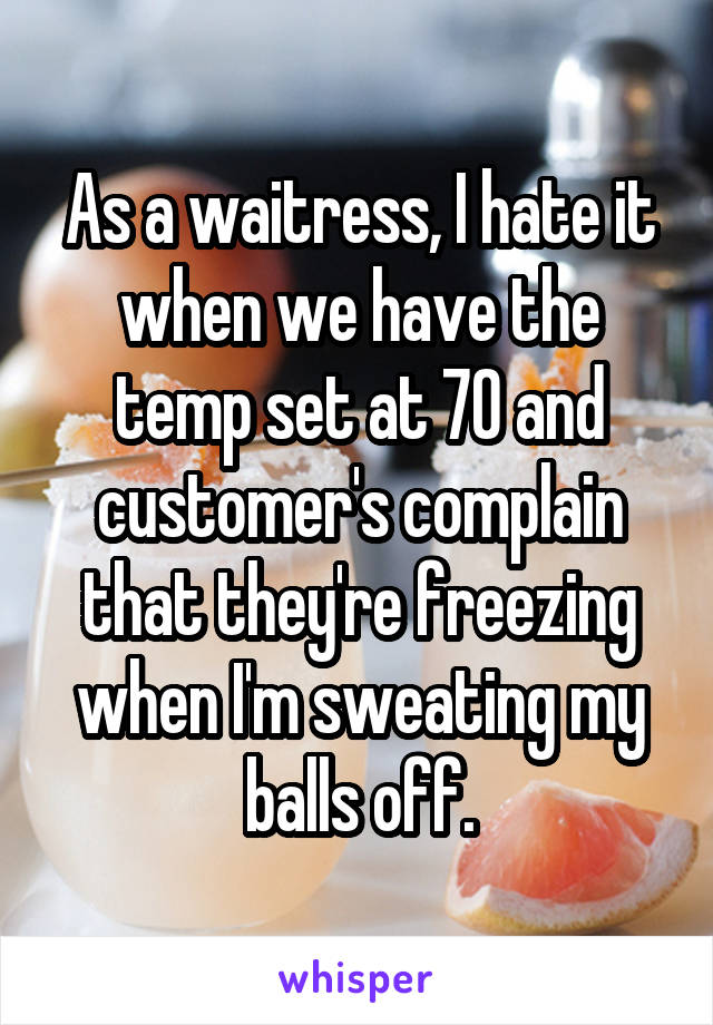 As a waitress, I hate it when we have the temp set at 70 and customer's complain that they're freezing when I'm sweating my balls off.