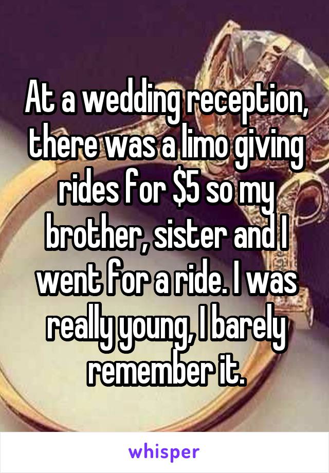 At a wedding reception, there was a limo giving rides for $5 so my brother, sister and I went for a ride. I was really young, I barely remember it.