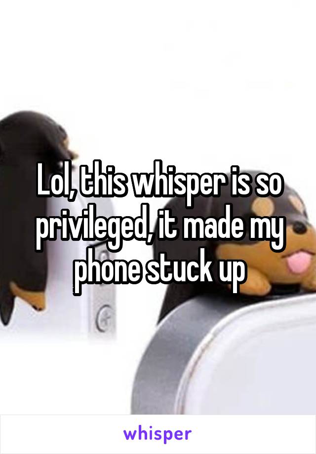 Lol, this whisper is so privileged, it made my phone stuck up