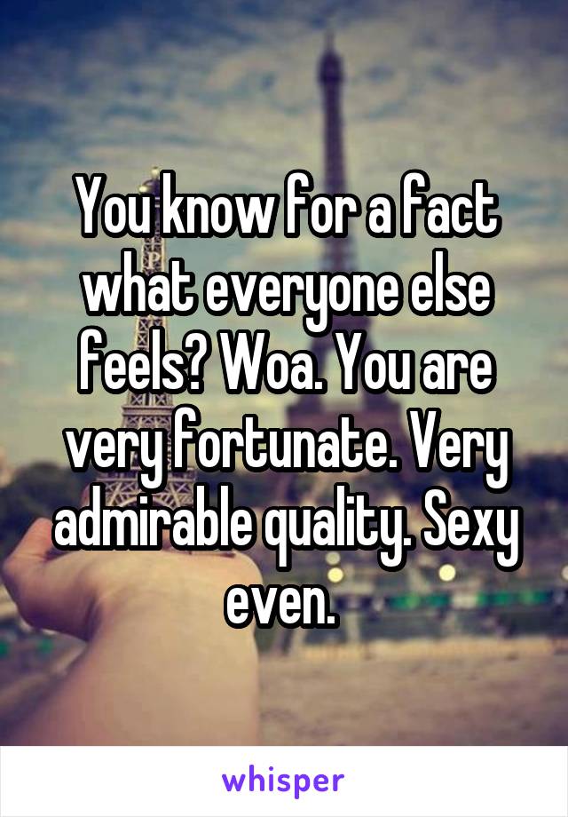 You know for a fact what everyone else feels? Woa. You are very fortunate. Very admirable quality. Sexy even. 