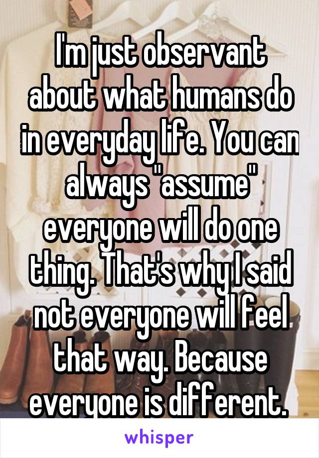 I'm just observant about what humans do in everyday life. You can always "assume" everyone will do one thing. That's why I said not everyone will feel that way. Because everyone is different. 