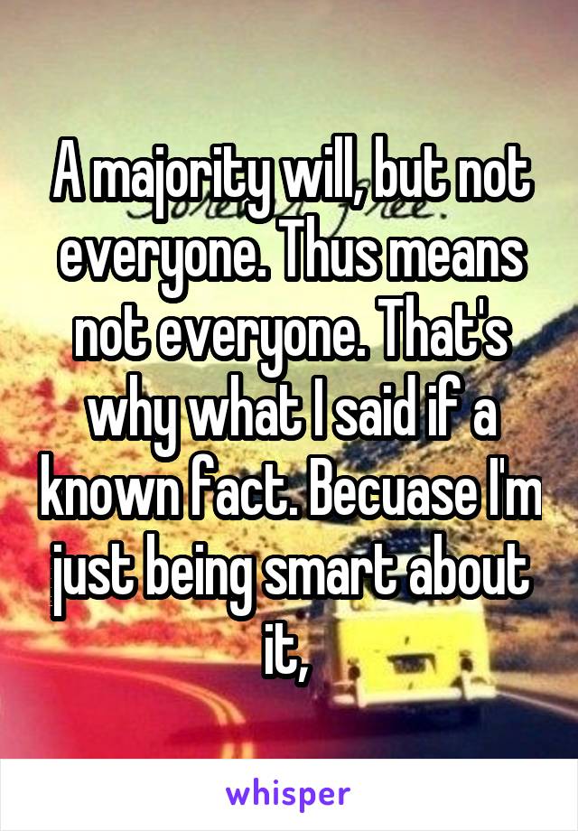 A majority will, but not everyone. Thus means not everyone. That's why what I said if a known fact. Becuase I'm just being smart about it, 