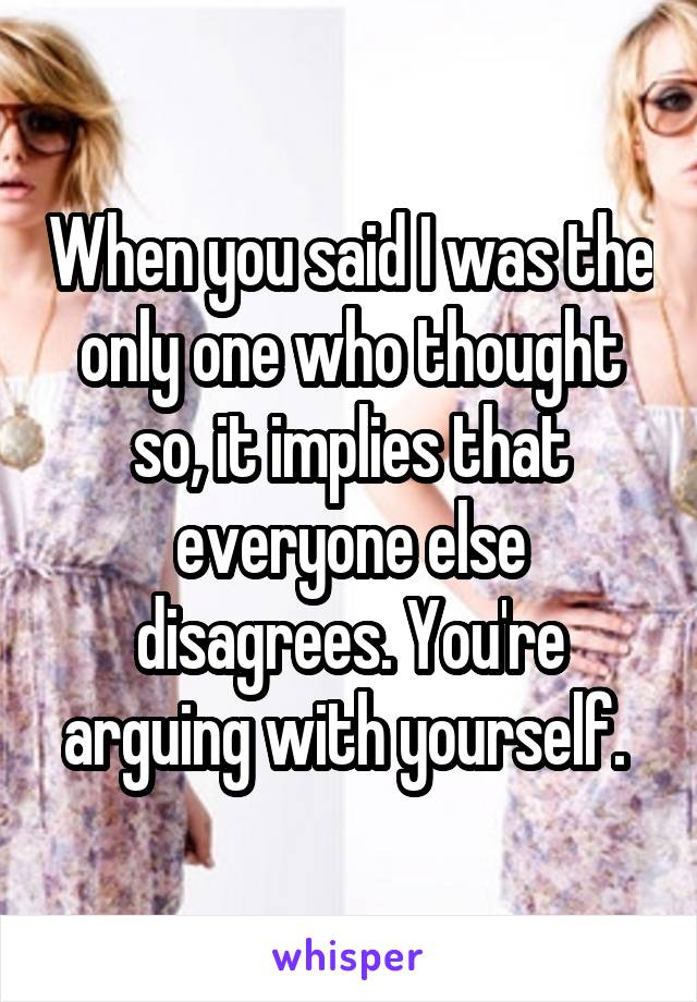 When you said I was the only one who thought so, it implies that everyone else disagrees. You're arguing with yourself. 