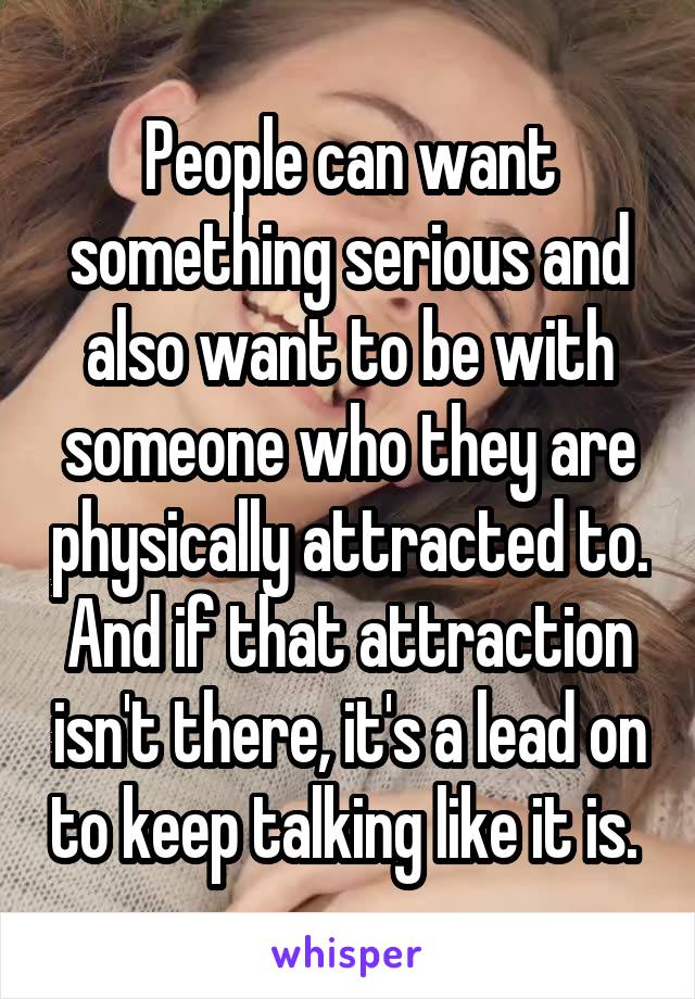 People can want something serious and also want to be with someone who they are physically attracted to. And if that attraction isn't there, it's a lead on to keep talking like it is. 