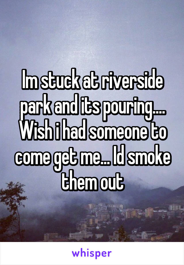 Im stuck at riverside park and its pouring.... Wish i had someone to come get me... Id smoke them out