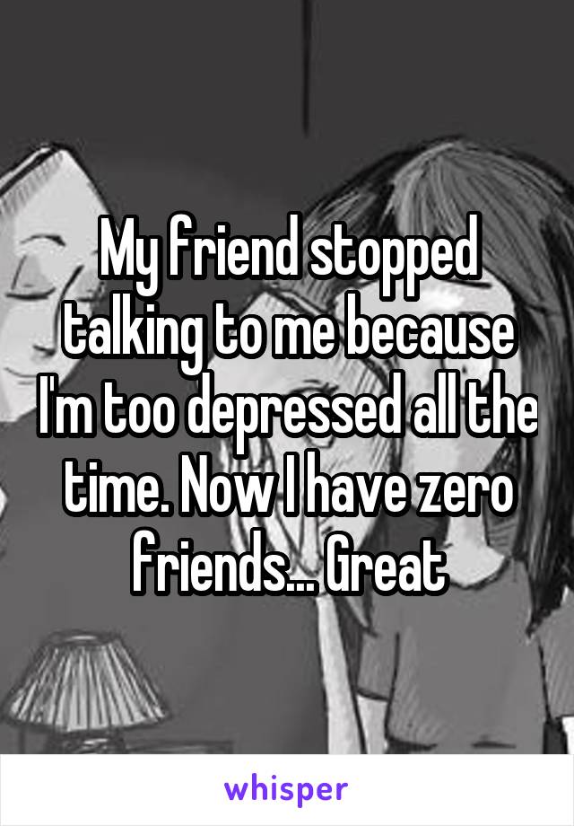 My friend stopped talking to me because I'm too depressed all the time. Now I have zero friends... Great