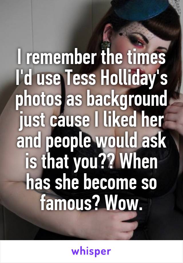 I remember the times I'd use Tess Holliday's photos as background just cause I liked her and people would ask is that you?? When has she become so famous? Wow.