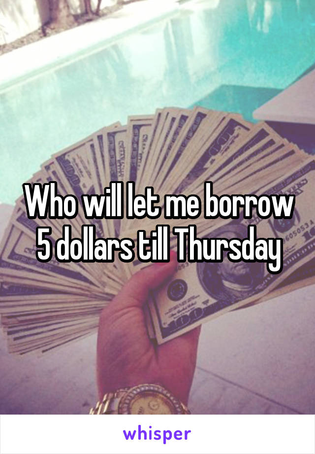 Who will let me borrow 5 dollars till Thursday