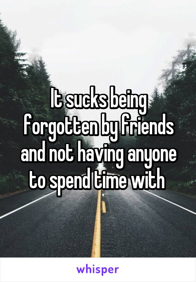 It sucks being forgotten by friends and not having anyone to spend time with 