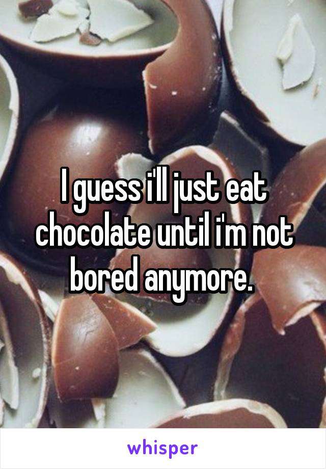 I guess i'll just eat chocolate until i'm not bored anymore. 