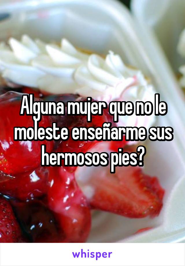 Alguna mujer que no le moleste enseñarme sus hermosos pies?