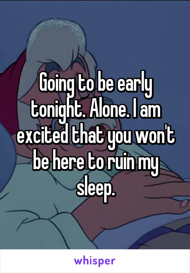 Going to be early tonight. Alone. I am excited that you won't be here to ruin my sleep.