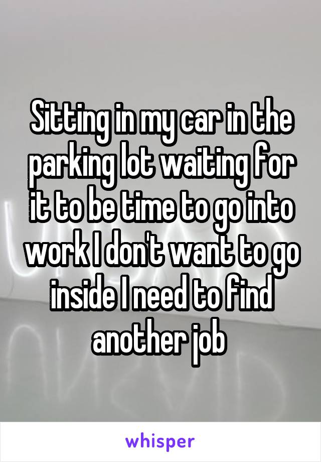 Sitting in my car in the parking lot waiting for it to be time to go into work I don't want to go inside I need to find another job 