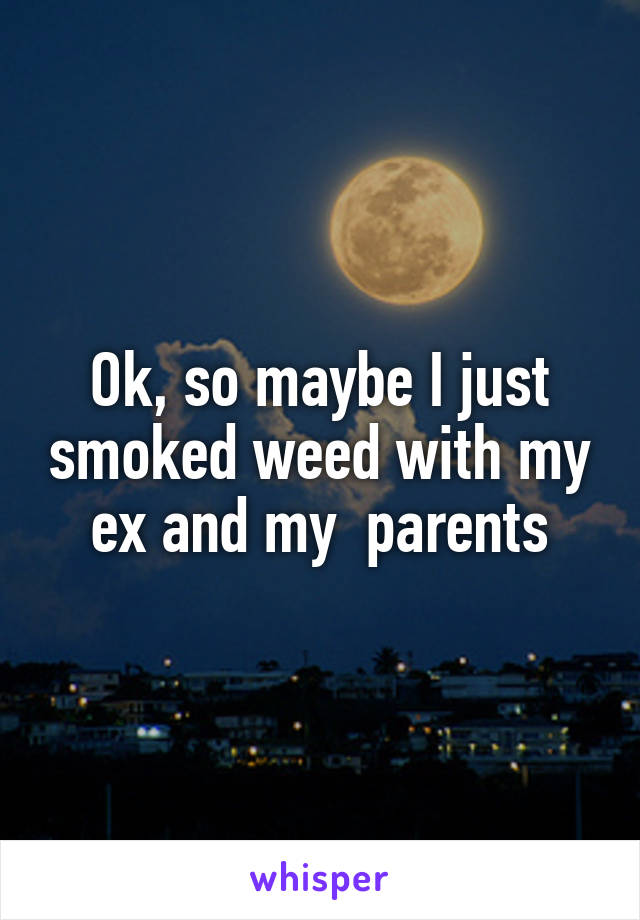 Ok, so maybe I just smoked weed with my ex and my  parents