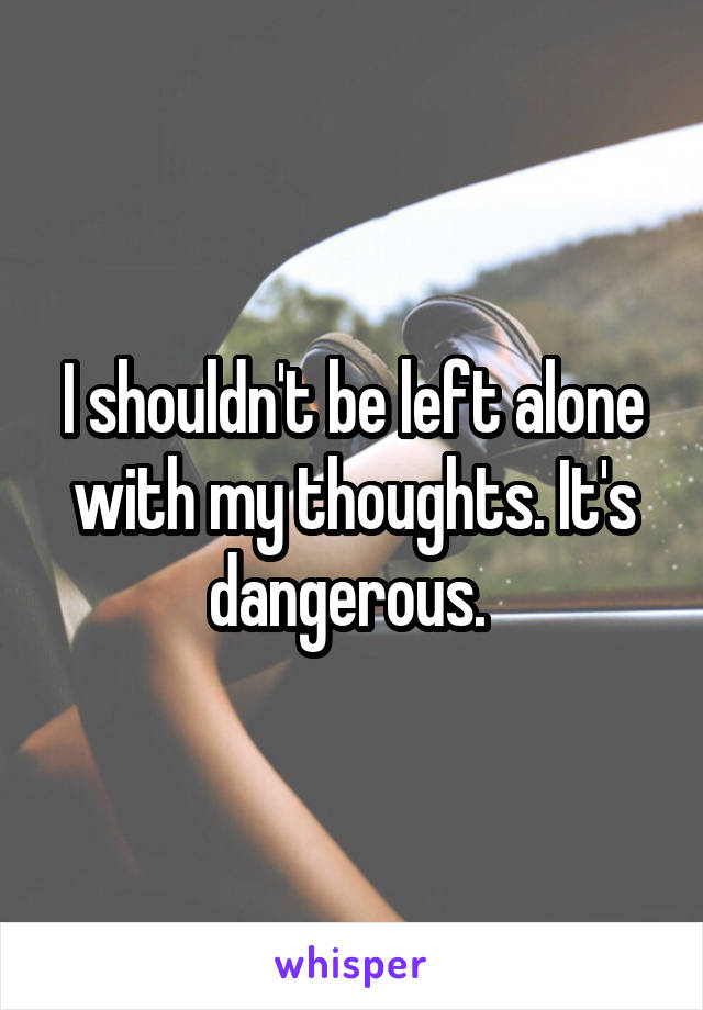 I shouldn't be left alone with my thoughts. It's dangerous. 