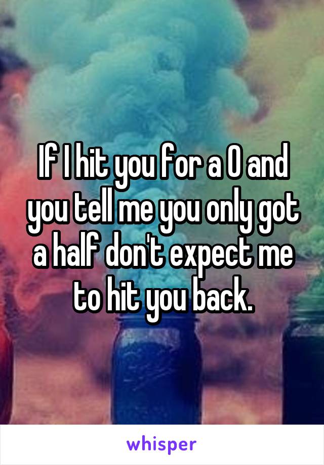 If I hit you for a O and you tell me you only got a half don't expect me to hit you back.