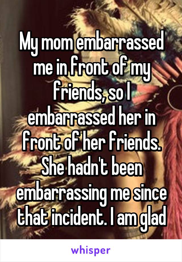 My mom embarrassed me in front of my friends, so I embarrassed her in front of her friends.
She hadn't been embarrassing me since that incident. I am glad