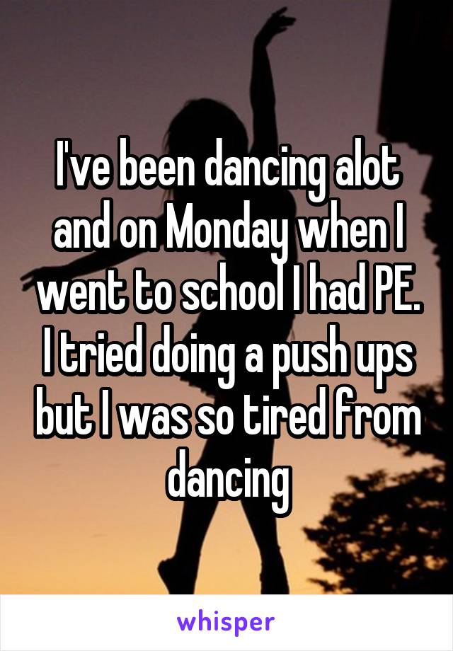 I've been dancing alot and on Monday when I went to school I had PE. I tried doing a push ups but I was so tired from dancing