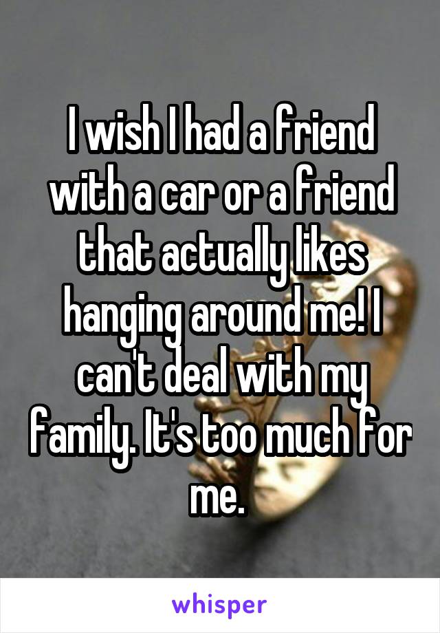 I wish I had a friend with a car or a friend that actually likes hanging around me! I can't deal with my family. It's too much for me. 