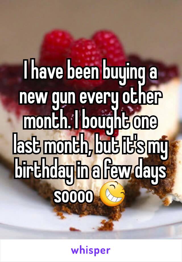 I have been buying a new gun every other month. I bought one last month, but it's my birthday in a few days soooo 😆