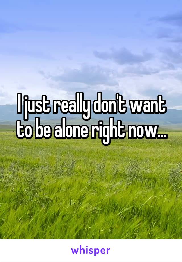 I just really don't want to be alone right now...
