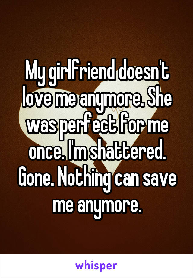 My girlfriend doesn't love me anymore. She was perfect for me once. I'm shattered. Gone. Nothing can save me anymore.