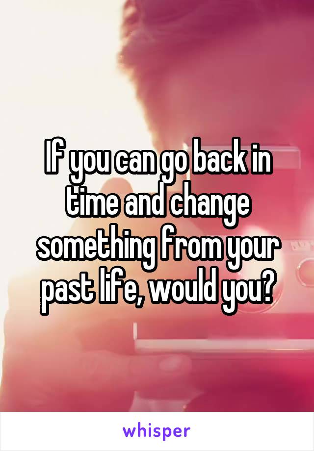 If you can go back in time and change something from your past life, would you?